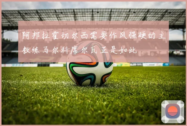 阿邦拉霍切尔西需要作风强硬的主教练马尔科席尔瓦正是如此