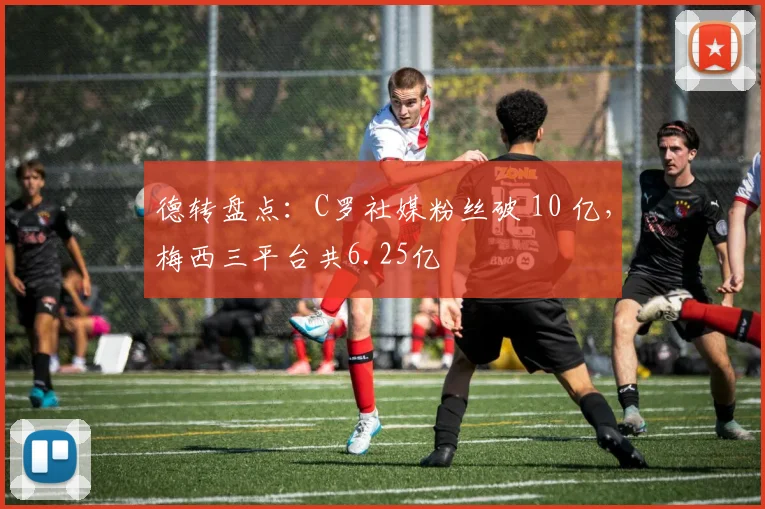 德转盘点：C罗社媒粉丝破 10 亿，梅西三平台共6.25亿