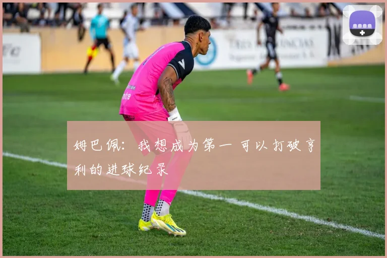 姆巴佩：我想成为第一 可以打破亨利的进球纪录