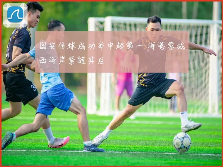 国安传球成功率中超第一 海港蓉城西海岸紧随其后