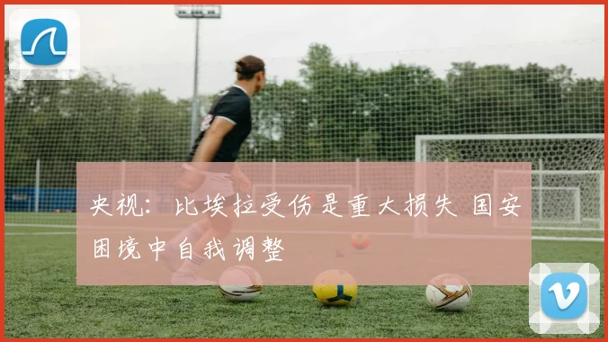 央视：比埃拉受伤是重大损失 国安困境中自我调整