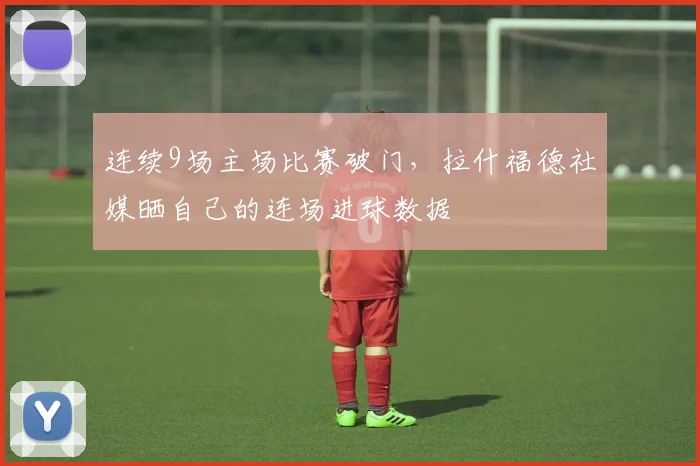 连续9场主场比赛破门，拉什福德社媒晒自己的连场进球数据