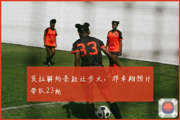 莫拉解约条款让步大，邓卓翔预计带队23轮