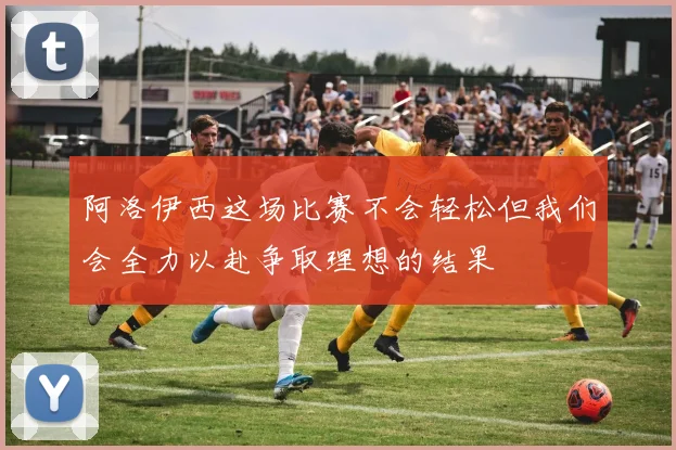 阿洛伊西这场比赛不会轻松但我们会全力以赴争取理想的结果