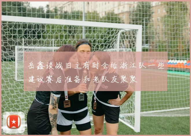 岳鑫谈战旧主有时会给浙江队一些建议赛后准备和老队友聚聚