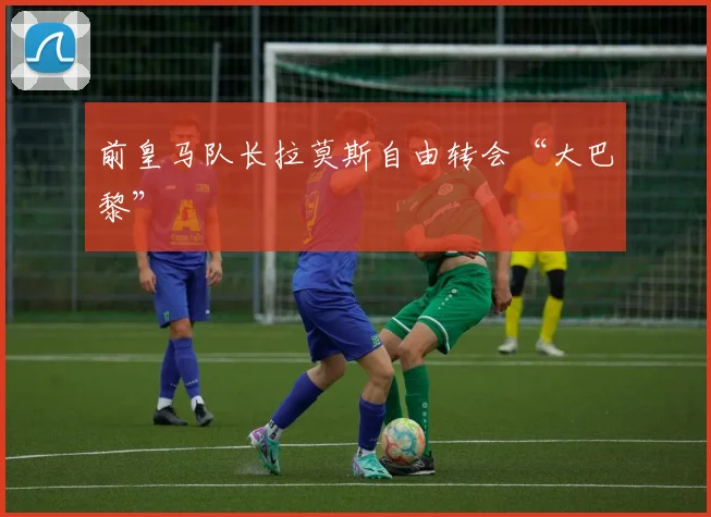 前皇马队长拉莫斯自由转会“大巴黎”
