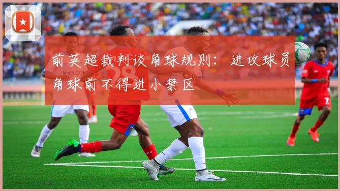 前英超裁判谈角球规则：进攻球员角球前不得进小禁区