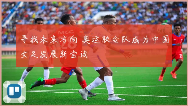 寻找未来方向 奥运联合队成为中国女足发展新尝试