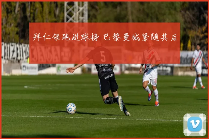 拜仁领跑进球榜 巴黎曼城紧随其后