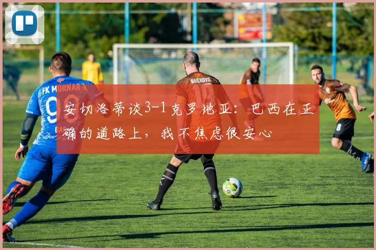 安切洛蒂谈3-1克罗地亚：巴西在正确的道路上，我不焦虑很安心