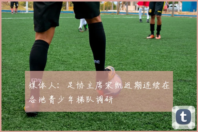 媒体人：足协主席宋凯近期连续在各地青少年梯队调研