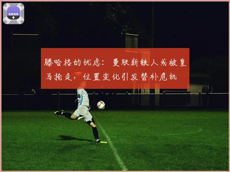 滕哈格的忧虑：曼联新铁人或被皇马抢走，位置变化引发替补危机
